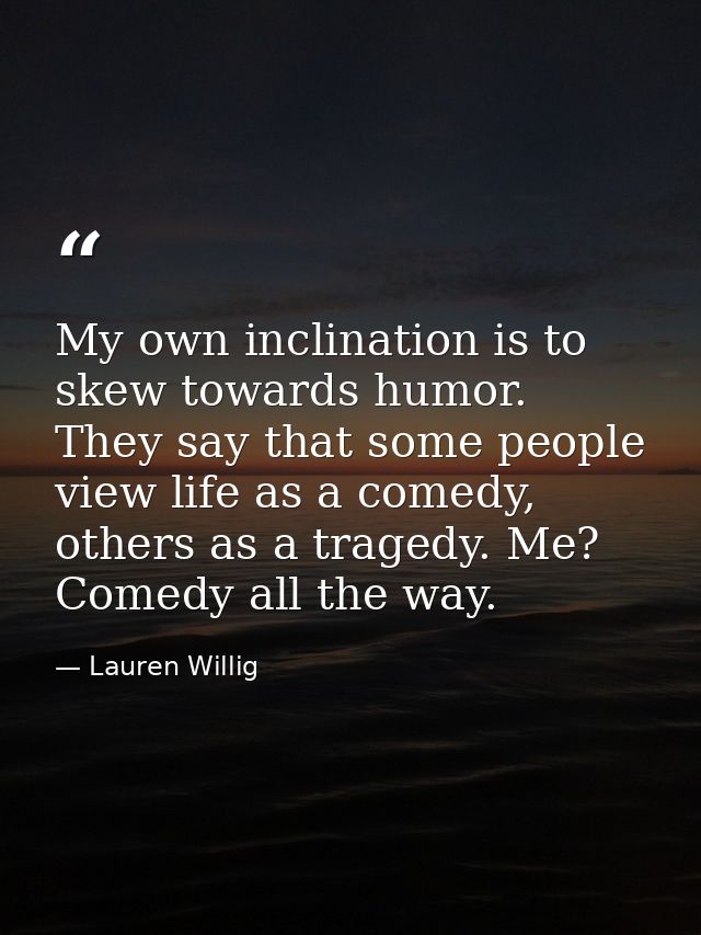 My own inclination is to skew towards humor. They say that some people view life as a comedy, others as a tragedy. Me? C — Lauren Willig
