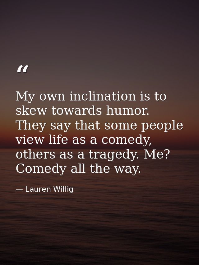 My own inclination is to skew towards humor. They say that some people view life as a comedy, others as a tragedy. Me? C — Lauren Willig