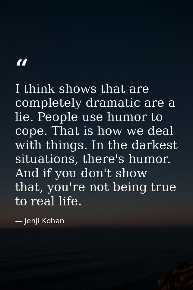 I think shows that are completely dramatic are a lie. People use humor to cope. That is how we deal with things. In the  — Jenji Kohan