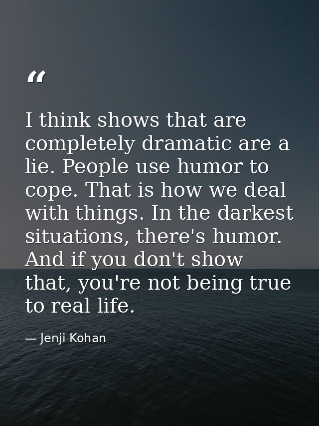 I think shows that are completely dramatic are a lie. People use humor to cope. That is how we deal with things. In the  — Jenji Kohan