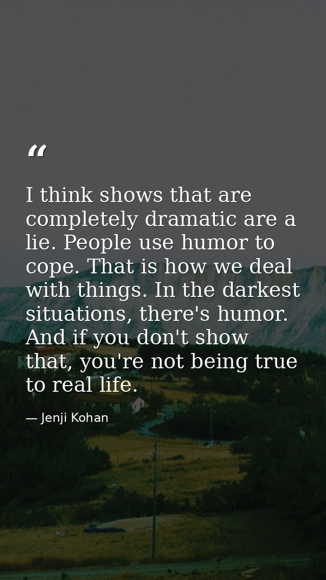 I think shows that are completely dramatic are a lie. People use humor to cope. That is how we deal with things. In the  — Jenji Kohan
