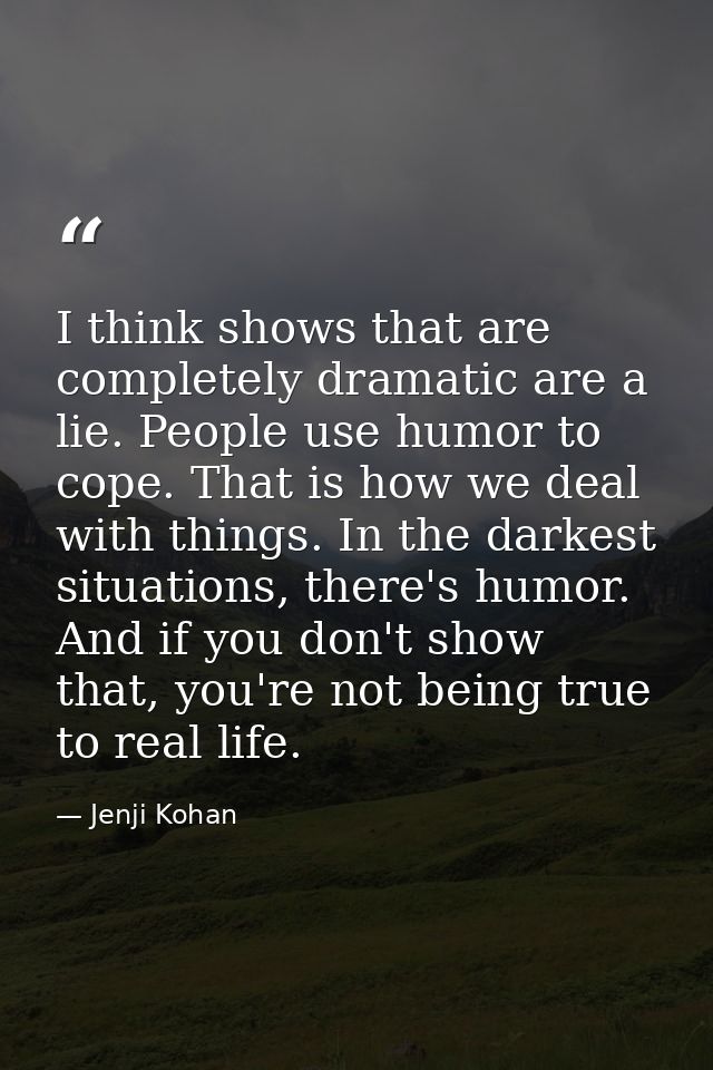 I think shows that are completely dramatic are a lie. People use humor to cope. That is how we deal with things. In the  — Jenji Kohan