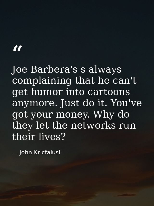 Joe Barbera's s always complaining that he can't get humor into cartoons anymore. Just do it. You've got your money. Why — John Kricfalusi