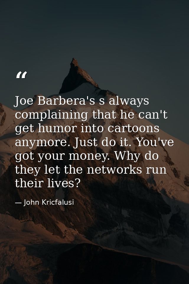 Joe Barbera's s always complaining that he can't get humor into cartoons anymore. Just do it. You've got your money. Why — John Kricfalusi