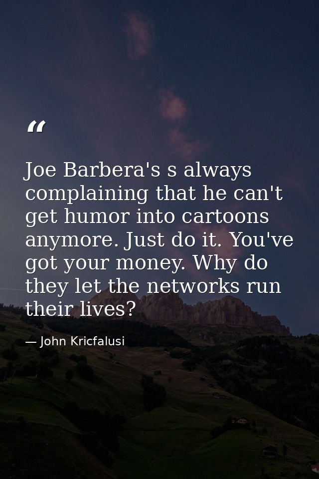 Joe Barbera's s always complaining that he can't get humor into cartoons anymore. Just do it. You've got your money. Why — John Kricfalusi
