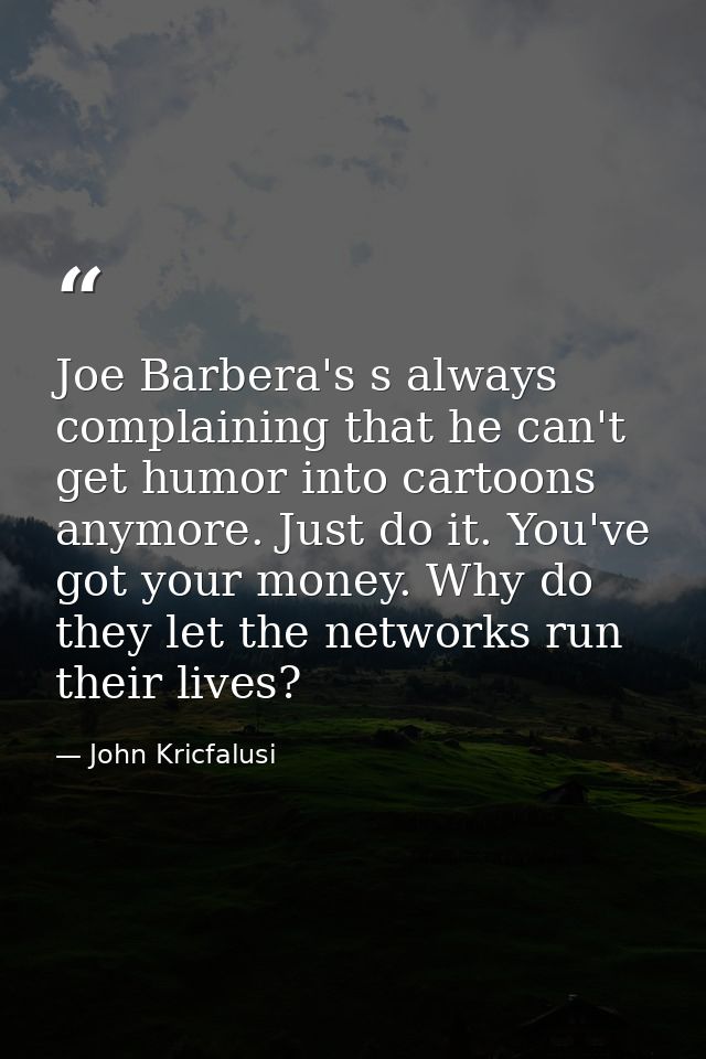 Joe Barbera's s always complaining that he can't get humor into cartoons anymore. Just do it. You've got your money. Why — John Kricfalusi