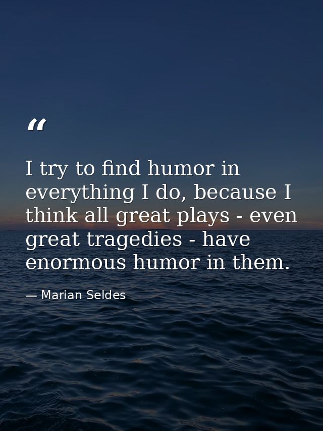 I try to find humor in everything I do, because I think all great plays - even great tragedies - have enormous humor in  — Marian Seldes
