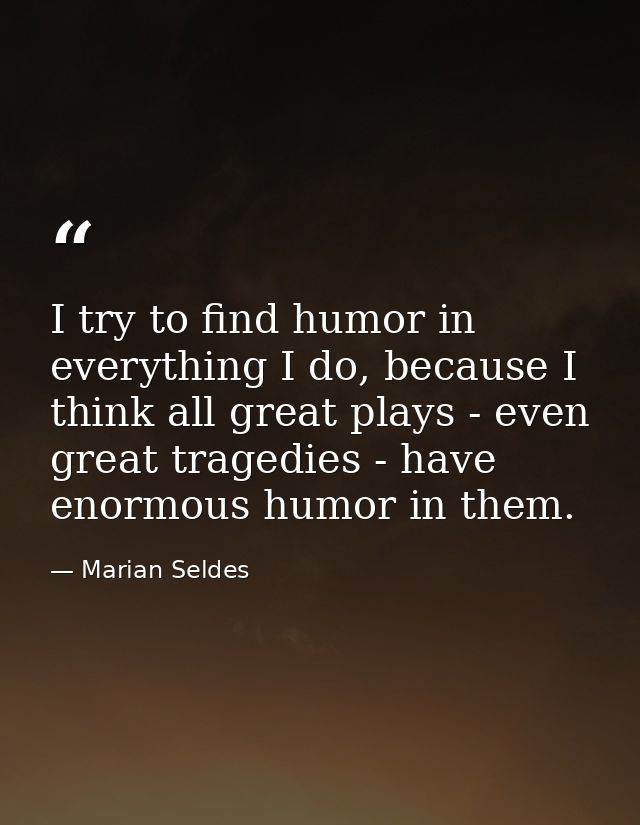 I try to find humor in everything I do, because I think all great plays - even great tragedies - have enormous humor in  — Marian Seldes