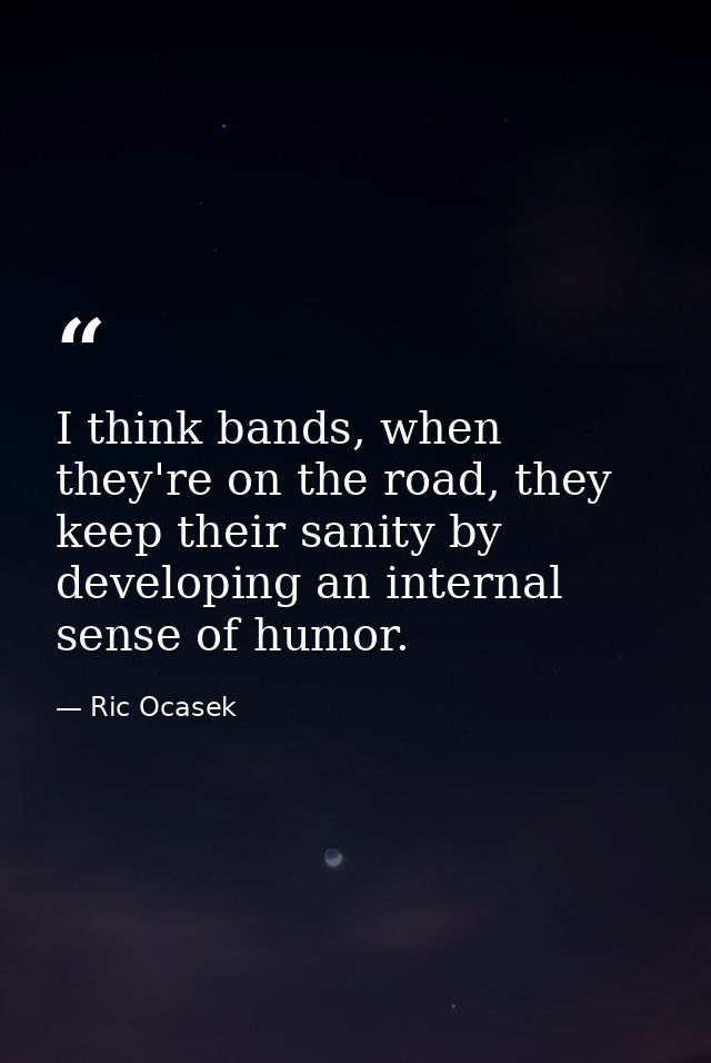 I think bands, when they're on the road, they keep their sanity by developing an internal sense of humor. — Ric Ocasek