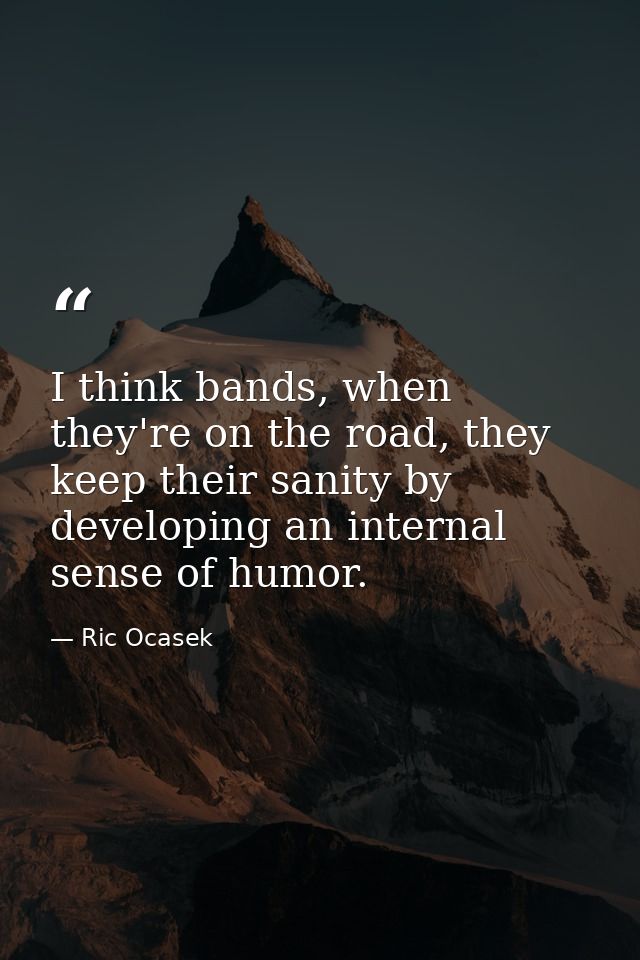 I think bands, when they're on the road, they keep their sanity by developing an internal sense of humor. — Ric Ocasek
