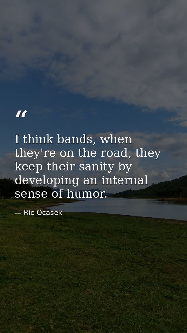 I think bands, when they're on the road, they keep their sanity by developing an internal sense of humor. — Ric Ocasek