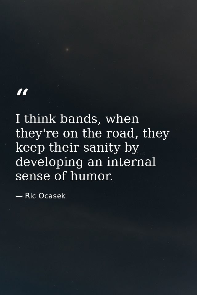 I think bands, when they're on the road, they keep their sanity by developing an internal sense of humor. — Ric Ocasek