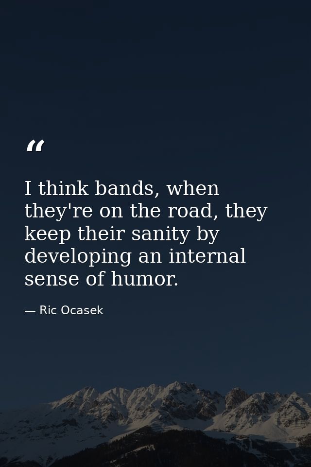I think bands, when they're on the road, they keep their sanity by developing an internal sense of humor. — Ric Ocasek