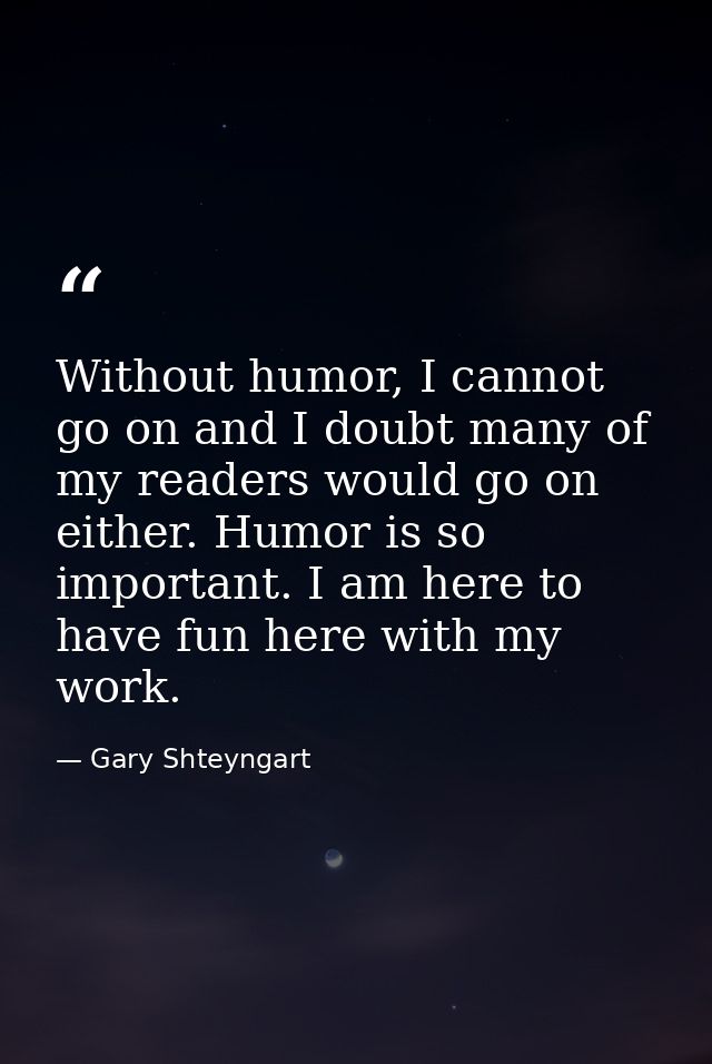 Without humor, I cannot go on and I doubt many of my readers would go on either. Humor is so important. I am here to hav — Gary Shteyngart