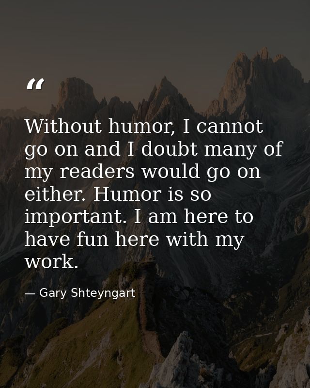 Without humor, I cannot go on and I doubt many of my readers would go on either. Humor is so important. I am here to hav — Gary Shteyngart