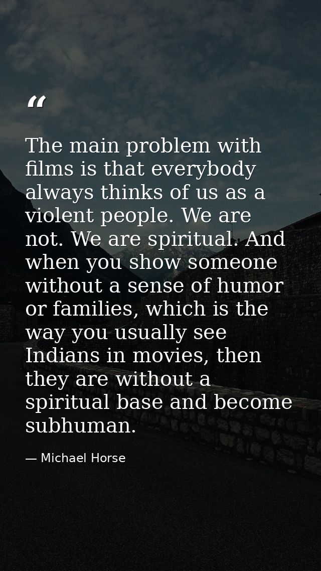 The main problem with films is that everybody always thinks of us as a violent people. We are not. We are spiritual. And — Michael Horse