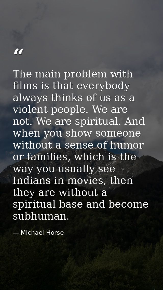 The main problem with films is that everybody always thinks of us as a violent people. We are not. We are spiritual. And — Michael Horse