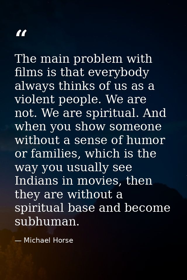 The main problem with films is that everybody always thinks of us as a violent people. We are not. We are spiritual. And — Michael Horse
