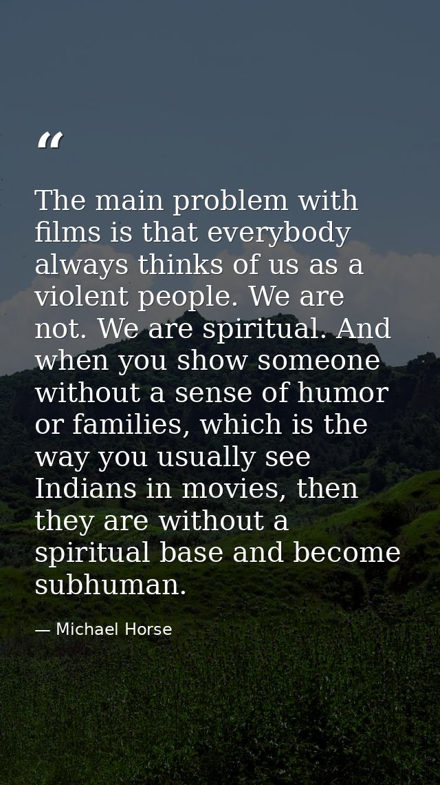 The main problem with films is that everybody always thinks of us as a violent people. We are not. We are spiritual. And — Michael Horse