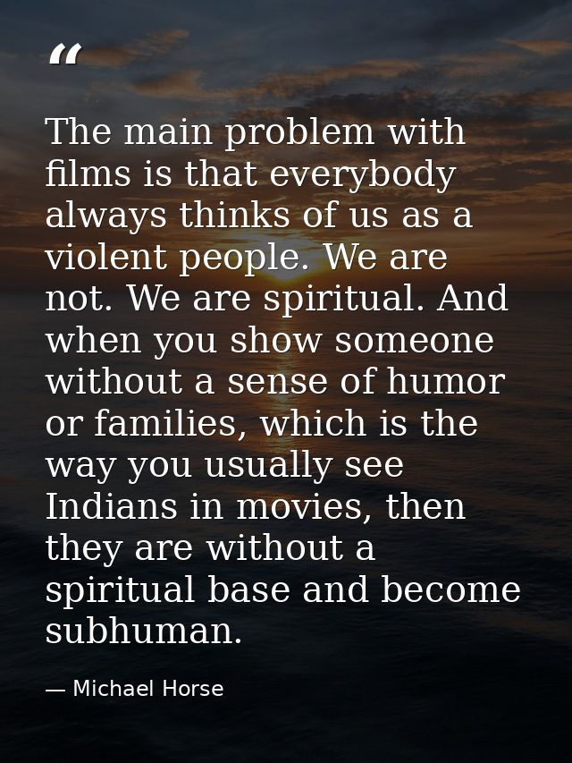 The main problem with films is that everybody always thinks of us as a violent people. We are not. We are spiritual. And — Michael Horse