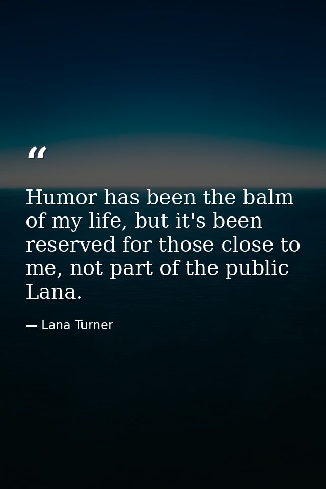 Humor has been the balm of my life, but it's been reserved for those close to me, not part of the public Lana. — Lana Turner