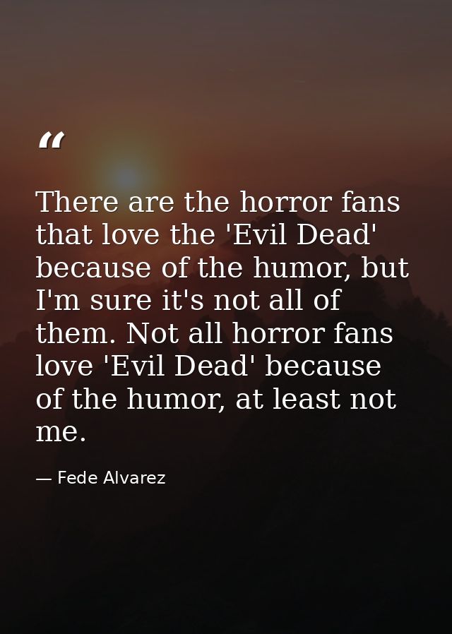 There are the horror fans that love the 'Evil Dead' because of the humor, but I'm sure it's not all of them. Not all hor — Fede Alvarez