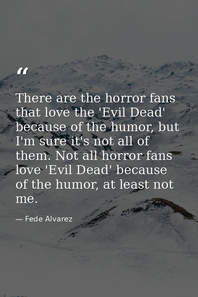 There are the horror fans that love the 'Evil Dead' because of the humor, but I'm sure it's not all of them. Not all hor — Fede Alvarez