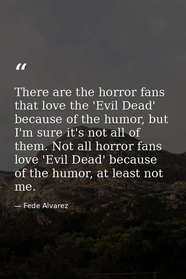 There are the horror fans that love the 'Evil Dead' because of the humor, but I'm sure it's not all of them. Not all hor — Fede Alvarez