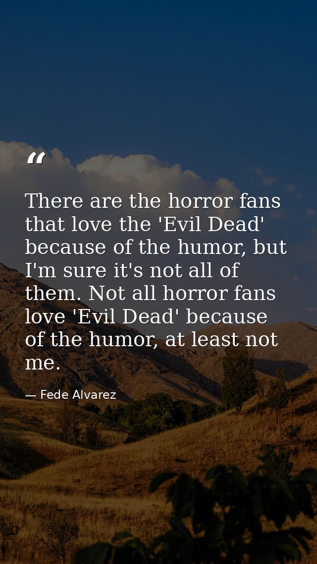 There are the horror fans that love the 'Evil Dead' because of the humor, but I'm sure it's not all of them. Not all hor — Fede Alvarez