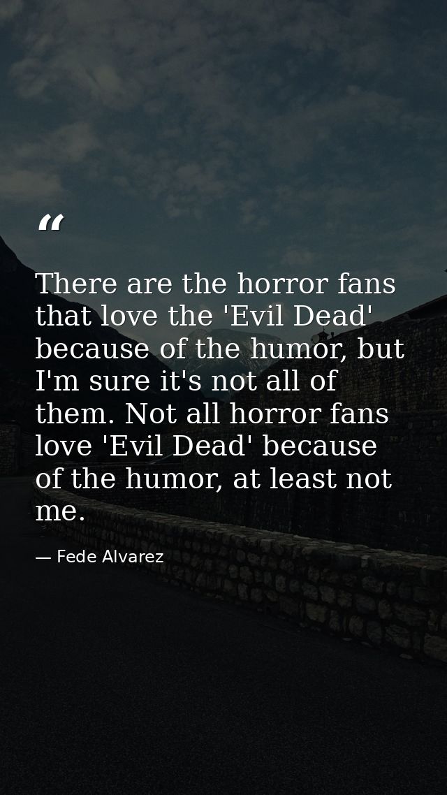 There are the horror fans that love the 'Evil Dead' because of the humor, but I'm sure it's not all of them. Not all hor — Fede Alvarez