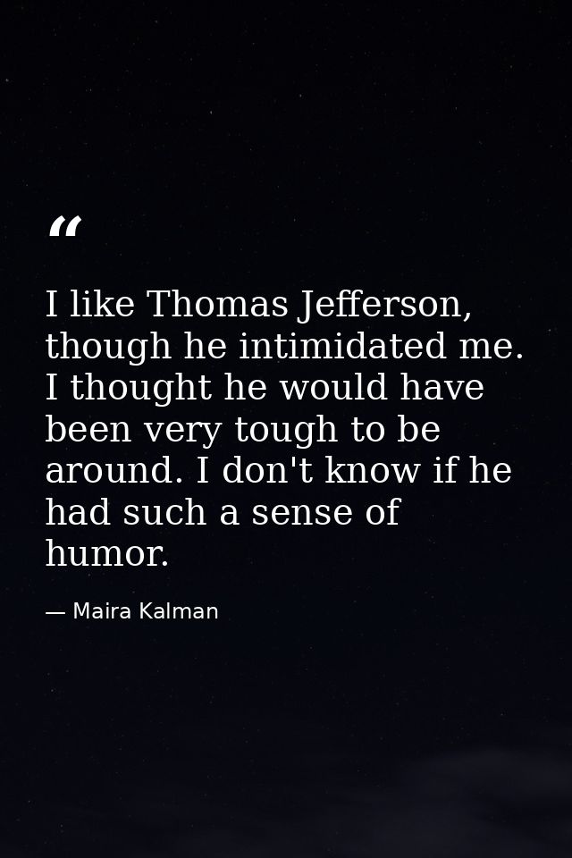 I like Thomas Jefferson, though he intimidated me. I thought he would have been very tough to be around. I don't know if — Maira Kalman