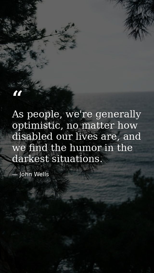 As people, we're generally optimistic, no matter how disabled our lives are, and we find the humor in the darkest situat — John Wells