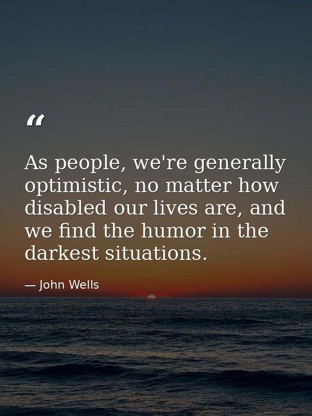 As people, we're generally optimistic, no matter how disabled our lives are, and we find the humor in the darkest situat — John Wells