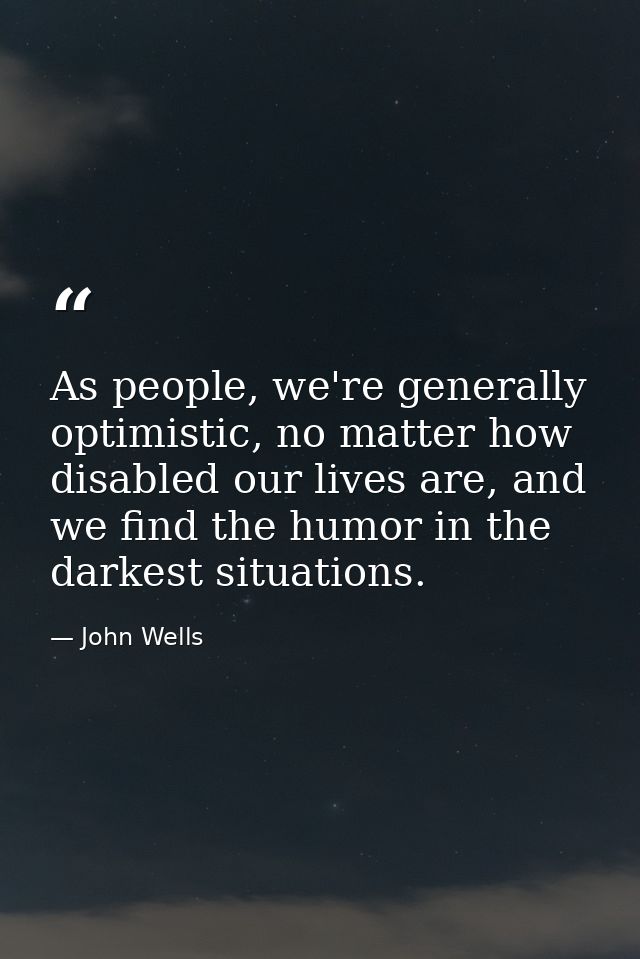 As people, we're generally optimistic, no matter how disabled our lives are, and we find the humor in the darkest situat — John Wells