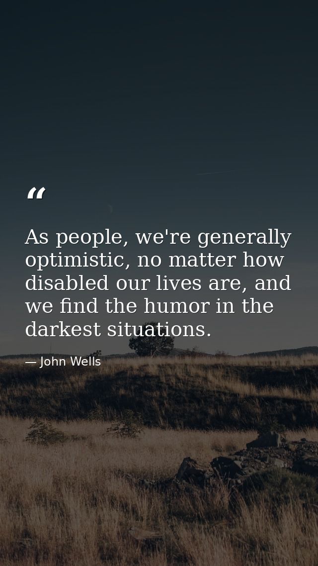 As people, we're generally optimistic, no matter how disabled our lives are, and we find the humor in the darkest situat — John Wells