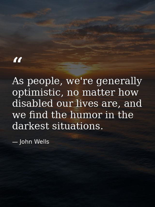As people, we're generally optimistic, no matter how disabled our lives are, and we find the humor in the darkest situat — John Wells