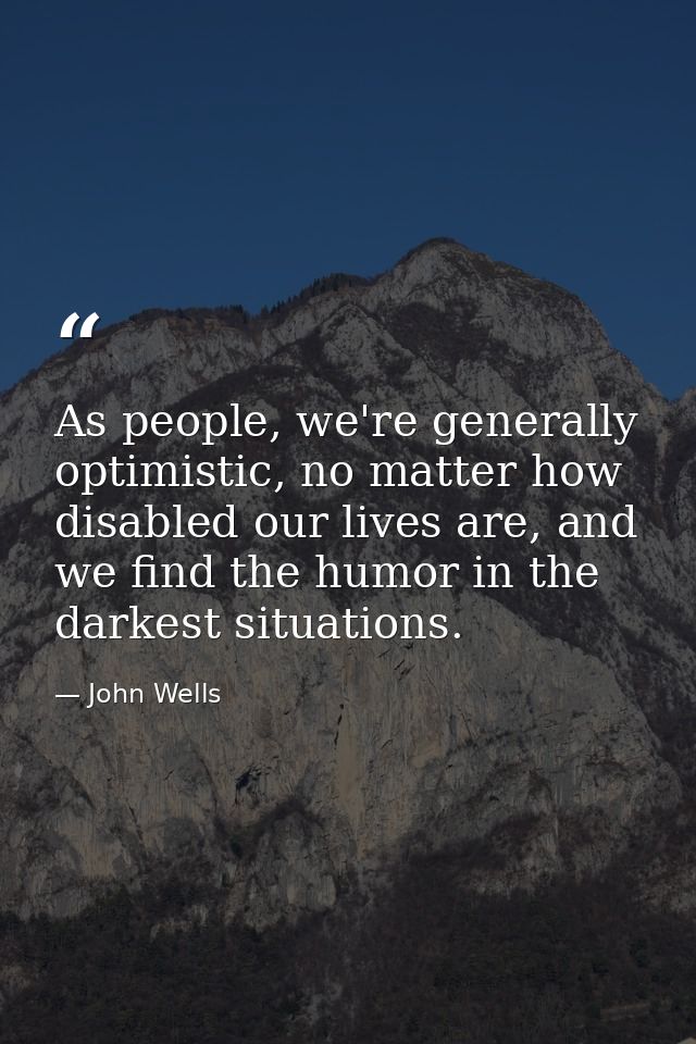 As people, we're generally optimistic, no matter how disabled our lives are, and we find the humor in the darkest situat — John Wells