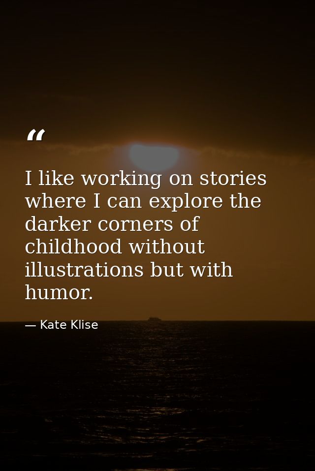 I like working on stories where I can explore the darker corners of childhood without illustrations but with humor. — Kate Klise