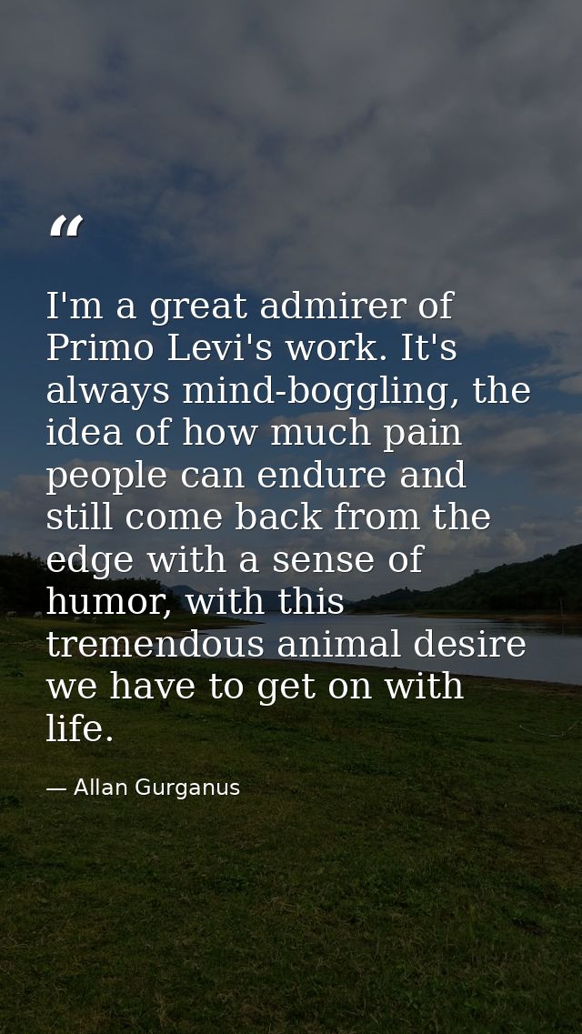 I'm a great admirer of Primo Levi's work. It's always mind-boggling, the idea of how much pain people can endure and sti — Allan Gurganus