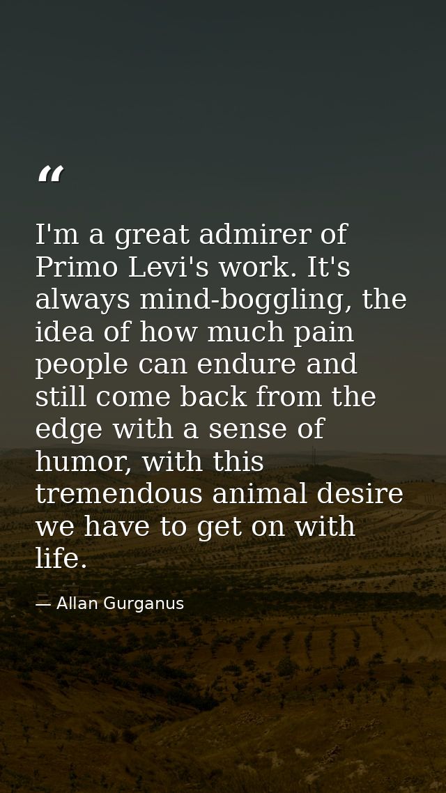 I'm a great admirer of Primo Levi's work. It's always mind-boggling, the idea of how much pain people can endure and sti — Allan Gurganus