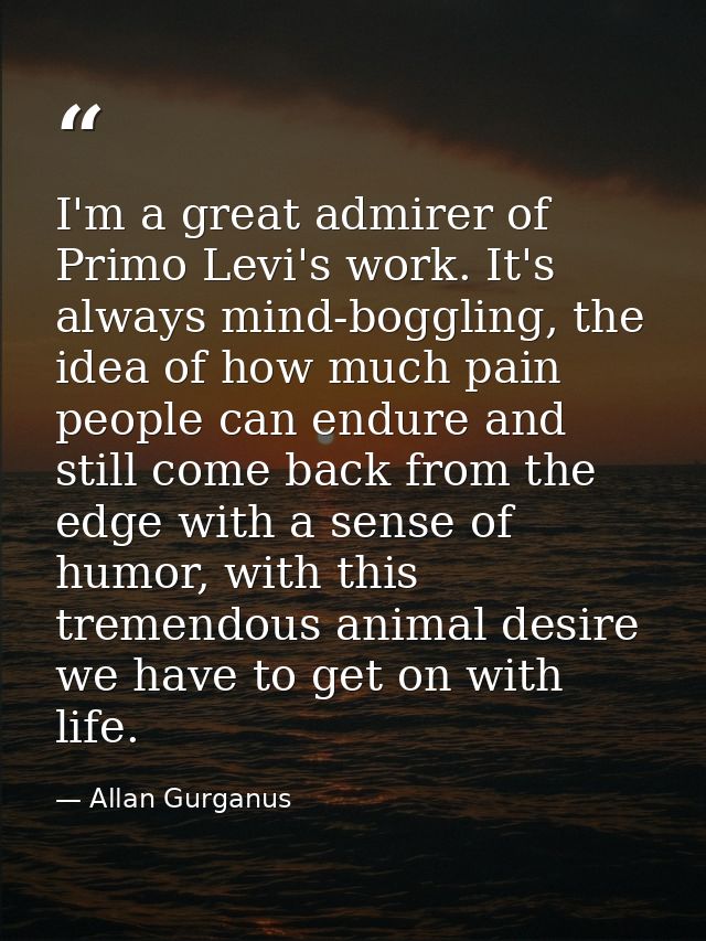 I'm a great admirer of Primo Levi's work. It's always mind-boggling, the idea of how much pain people can endure and sti — Allan Gurganus