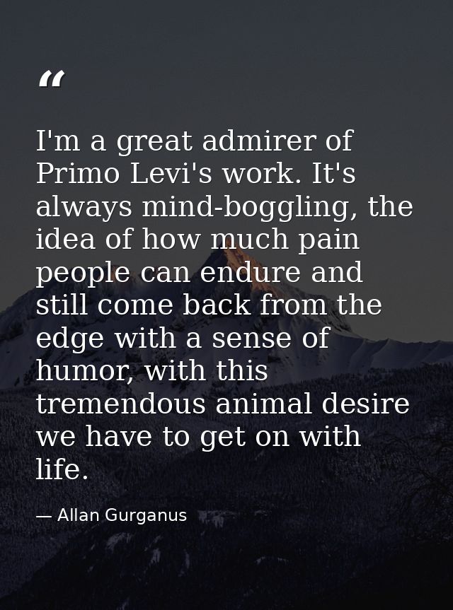 I'm a great admirer of Primo Levi's work. It's always mind-boggling, the idea of how much pain people can endure and sti — Allan Gurganus