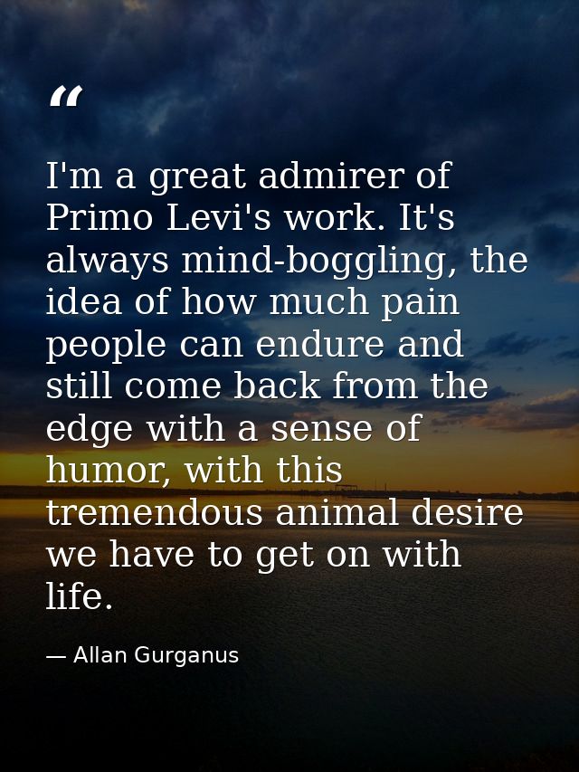 I'm a great admirer of Primo Levi's work. It's always mind-boggling, the idea of how much pain people can endure and sti — Allan Gurganus
