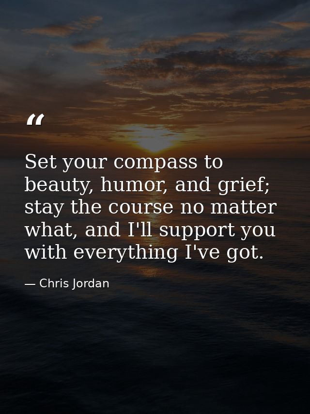 Set your compass to beauty, humor, and grief; stay the course no matter what, and I'll support you with everything I've  — Chris Jordan