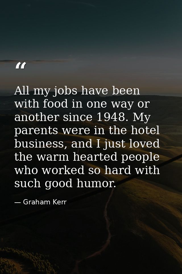 All my jobs have been with food in one way or another since 1948. My parents were in the hotel business, and I just love — Graham Kerr