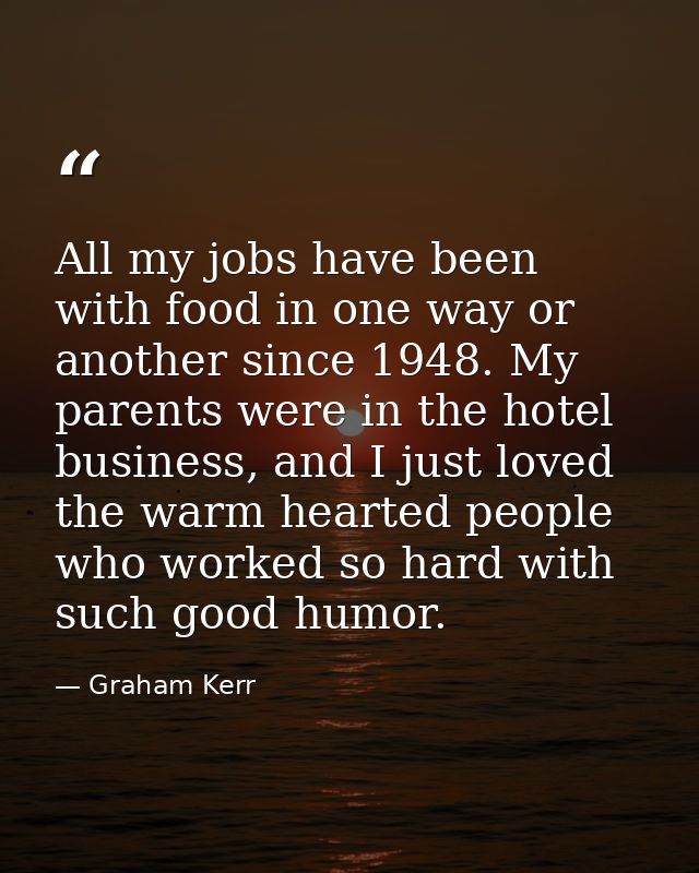All my jobs have been with food in one way or another since 1948. My parents were in the hotel business, and I just love — Graham Kerr
