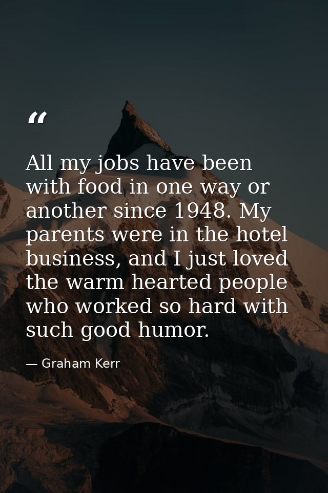 All my jobs have been with food in one way or another since 1948. My parents were in the hotel business, and I just love — Graham Kerr