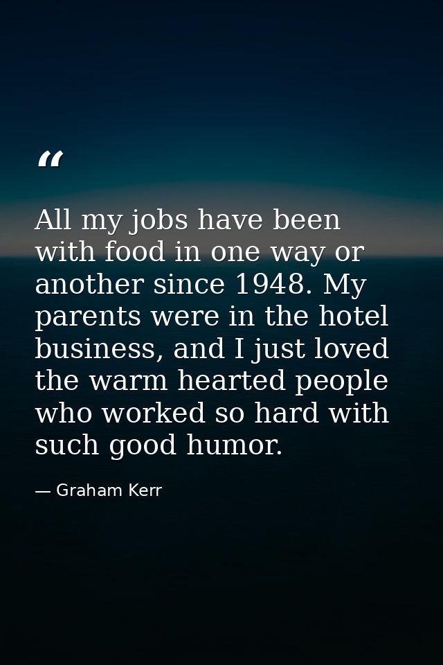 All my jobs have been with food in one way or another since 1948. My parents were in the hotel business, and I just love — Graham Kerr
