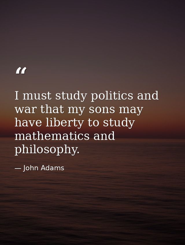 I must study politics and war that my sons may have liberty to study mathematics and philosophy. — John Adams