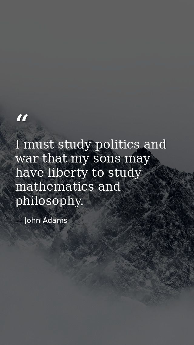 I must study politics and war that my sons may have liberty to study mathematics and philosophy. — John Adams
